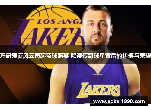 鸡哥领衔风云再起篮球盛宴 解读传奇球星背后的拼搏与荣耀