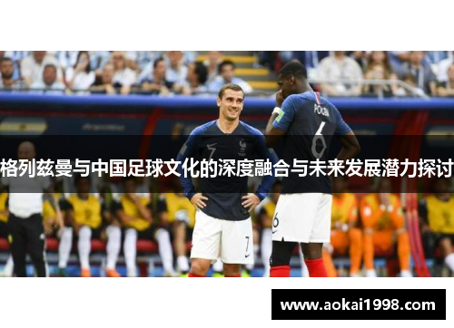 格列兹曼与中国足球文化的深度融合与未来发展潜力探讨